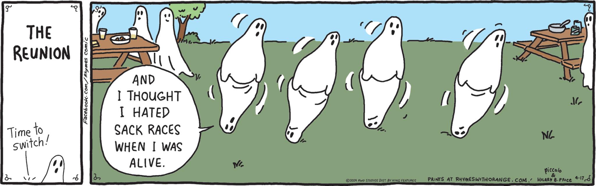 Tail OCR: 2 g THE REUNION Time to switch! Facebook.com/Rhymes comic 1 AND I THOUGHT I HATED SACK RACES WHEN I WAS ALIVE. NC N/ ? ©2024 RWO STUDIOS DIST. BY KING FEATURES piccolo & PRINTS AT RHYMES WITH ORANGE.COM. HILARY B. PRICE 4-17 2 g THE REUNION Time to switch ! Facebook.com/Rhymes comic 1 AND I THOUGHT I HATED SACK RACES WHEN I WAS ALIVE . NC N / ? © 2024 RWO STUDIOS DIST . BY KING FEATURES piccolo & PRINTS AT RHYMES WITH ORANGE.COM . HILARY B. PRICE 4-17