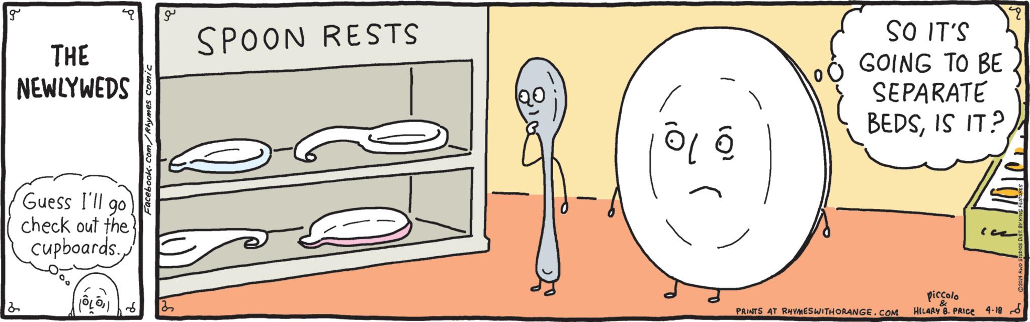 Finger OCR: 2 g THE NEWLYWEDS Guess I'll go check out the cupboards. ??? Facebook.com/Rhymes comic ??? SPOON RESTS SO IT'S GOING TO BE SEPARATE BEDSIS IT? PRINTS AT RHYMES WITH ORANGE.COM piccolo & HILARY B. PRICE 4-18 6 2 g THE NEWLYWEDS Guess I'll go check out the cupboards . ??? Facebook.com/Rhymes comic ??? SPOON RESTS SO IT'S GOING TO BE SEPARATE BEDSIS IT ? PRINTS AT RHYMES WITH ORANGE.COM piccolo & HILARY B. PRICE 4-18 6