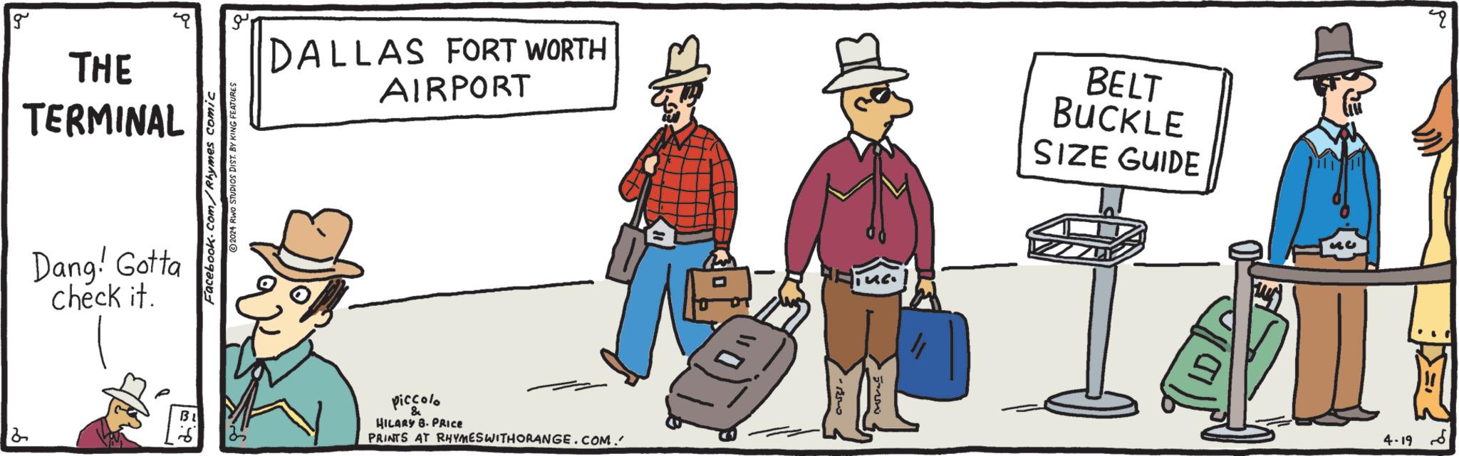 Event OCR: 2 g THE TERMINAL Dang! Gotta check it. Facebook.com/Rhymes comic 2024 RWO STUDIOS DIST. BY KING FEATURES ?? DALLAS FORT WORTH AIRPORT piccolo HILARY 8. PRICE PRINTS AT RHYMES WITH ORANGE.COM. 3 ????? BELT BUCKLE SIZE GUIDE 33 ?? 4019 2 g THE TERMINAL Dang ! Gotta check it . Facebook.com/Rhymes comic 2024 RWO STUDIOS DIST . BY KING FEATURES ?? DALLAS FORT WORTH AIRPORT piccolo HILARY 8. PRICE PRINTS AT RHYMES WITH ORANGE.COM . 3 ????? BELT BUCKLE SIZE GUIDE 33 ?? 4019