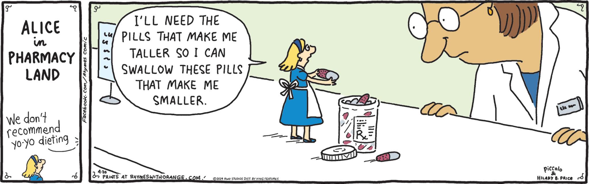 Font OCR: g ALICE in PHARMACY LAND We don't recommend yo-yo dieting ?? I'LL NEED THE PILLS THAT MAKE ME TALLER SO I CAN SWALLOW THESE PILLS THAT MAKE ME SMALLER. slee 4-20 & 2 6 PRINTS AT RHYMES WITH ORANGE.COM. ©2024 RWO STUDIOS DIST. BY KING FEATURES piccolo HILARY B. PRICE ?? q g ALICE in PHARMACY LAND We don't recommend yo - yo dieting ?? I'LL NEED THE PILLS THAT MAKE ME TALLER SO I CAN SWALLOW THESE PILLS THAT MAKE ME SMALLER . slee 4-20 & 2 6 PRINTS AT RHYMES WITH ORANGE.COM . © 2024 RWO STUDIOS DIST . BY KING FEATURES piccolo HILARY B. PRICE ?? q