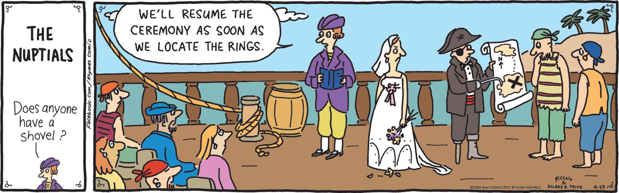 Hat OCR: 2 g THE NUPTIALS Does anyone have a Shovel? Facebook.com/Rhymes comic WE'LL RESUME THE CEREMONY AS SOON AS WE LOCATE THE RINGS. E 2024 RWO STUDIOS DIST. BY KING FEATURES Piccolo & HILARY B. PRICE 4.236 2 g THE NUPTIALS Does anyone have a Shovel ? Facebook.com/Rhymes comic WE'LL RESUME THE CEREMONY AS SOON AS WE LOCATE THE RINGS . E 2024 RWO STUDIOS DIST . BY KING FEATURES Piccolo & HILARY B. PRICE 4.236