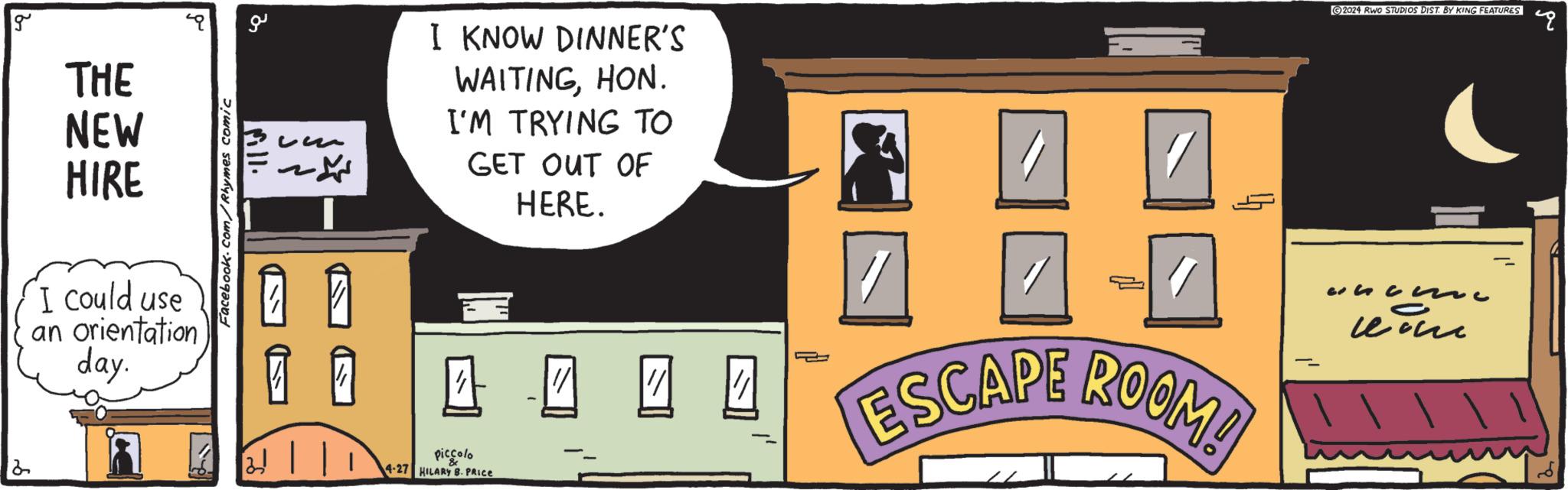 Fiction OCR: g 2 ?? THE NEW HIRE "I could use an orientation day. Facebook.com/Rhymes comic fill. ??? ??? I KNOW DINNER'S WAITINGHON. I'M TRYING TO GET OUT OF HERE. = 4444 ESCAPE ROOM! piccolo 4-27 HILARY B. PRICE 2024 RWO STUDIOS DIST. BY KING FEATURES E 3 g 2 ?? THE NEW HIRE " I could use an orientation day . Facebook.com/Rhymes comic fill . ??? ??? I KNOW DINNER'S WAITINGHON . I'M TRYING TO GET OUT OF HERE . = 4444 ESCAPE ROOM ! piccolo 4-27 HILARY B. PRICE 2024 RWO STUDIOS DIST . BY KING FEATURES E 3