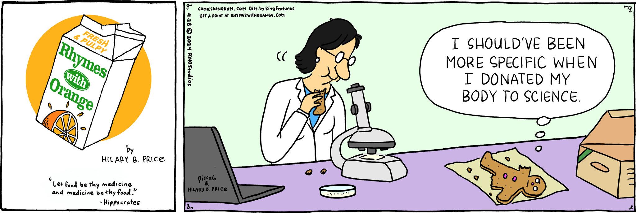 Cartoon OCR: FRESH & PULPY Rhymes with Orange g COMICSKINGDOM. COM Dist. by king features GET A PRINT AT RHYMES WITHORANGE.COM 4.282024 RWO Studios by HILARY B. PRICE "Let food be thy medicine and medicine be thy food." -Hippocrates Piccolo & HILARY B. PRICE an "C I SHOULD'VE BEEN MORE SPECIFIC WHEN I DONATED MY BODY TO SCIENCE. FRESH & PULPY Rhymes with Orange g COMICSKINGDOM . COM Dist . by king features GET A PRINT AT RHYMES WITHORANGE.COM 4.282024 RWO Studios by HILARY B. PRICE " Let food be thy medicine and medicine be thy food . " -Hippocrates Piccolo & HILARY B. PRICE an " C I SHOULD'VE BEEN MORE SPECIFIC WHEN I DONATED MY BODY TO SCIENCE .