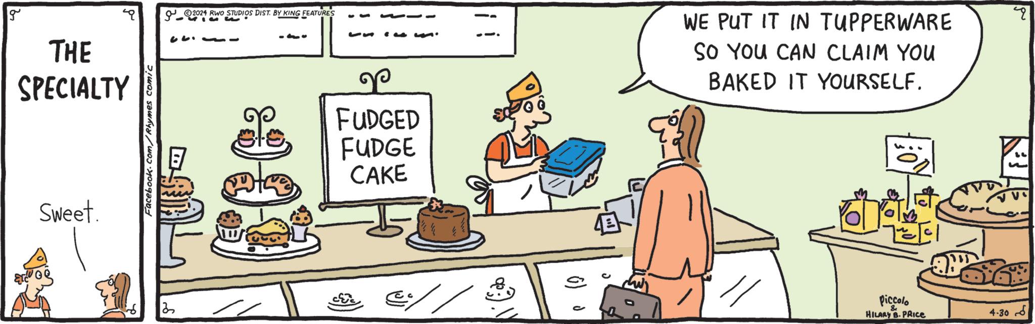Fiction OCR: g THE SPECIALTY Sweet. Facebook.com/Rhymes comic 2024 RWO S 2024 RWO STUDIOS DIST. BY KING FEATURES - -10 53 FUDGED FUDGE CAKE 2 @// ? WE PUT IT IN TUPPERWARE SO YOU CAN CLAIM YOU BAKED IT YOURSELF. Piccolo HILARY B. PRICE ? 30-4 g THE SPECIALTY Sweet . Facebook.com/Rhymes comic 2024 RWO S 2024 RWO STUDIOS DIST . BY KING FEATURES - -10 53 FUDGED FUDGE CAKE 2 @ // ? WE PUT IT IN TUPPERWARE SO YOU CAN CLAIM YOU BAKED IT YOURSELF . Piccolo HILARY B. PRICE ? 30-4
