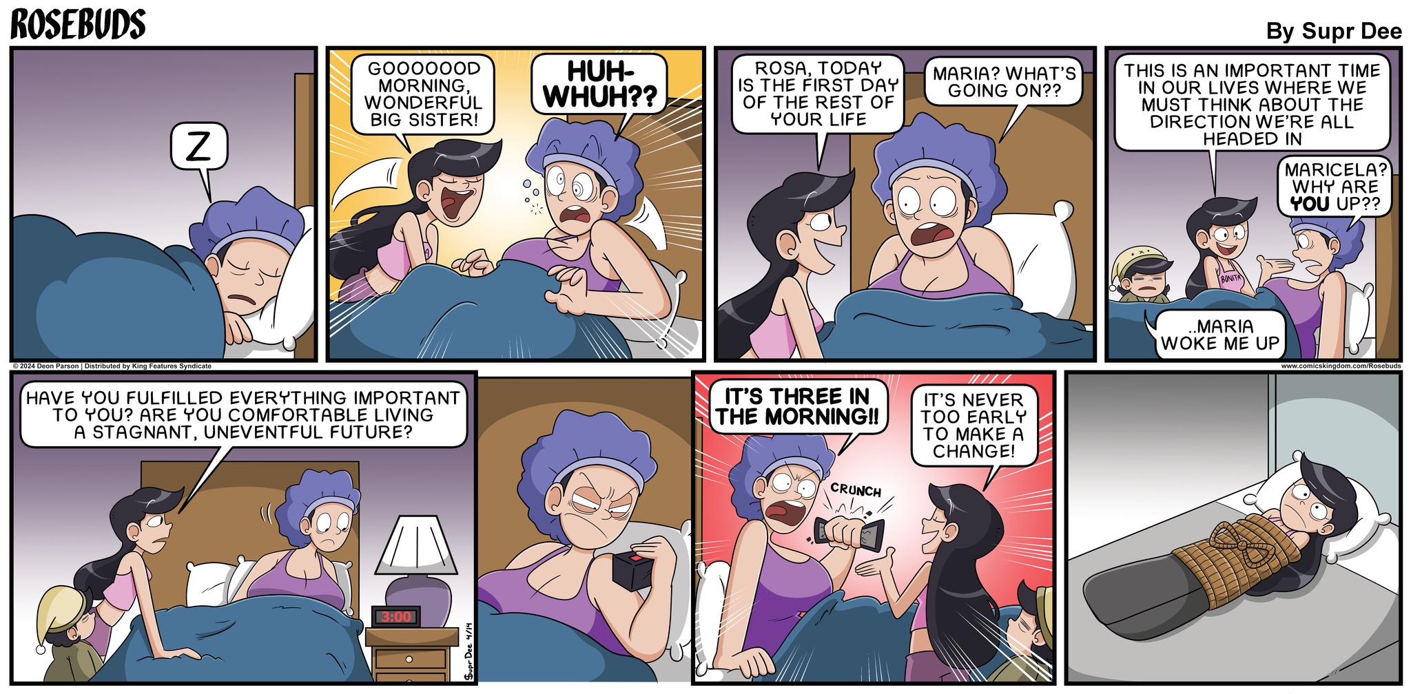 Font OCR: ROSEBUDS 2024 Deon Parson | Distributed by King Features Syndicate N GOOOOOOD MORNINGWONDERFUL BIG SISTER! HUH- WHUH?? ROSATODAY IS THE FIRST DAY OF THE REST OF YOUR LIFE MARIA? WHAT'S GOING ON?? HAVE YOU FULFILLED EVERYTHING IMPORTANT TO YOU? ARE YOU COMFORTABLE LIVING A STAGNANTUNEVENTFUL FUTURE? IT'S THREE IN THE MORNING!! IT'S NEVER TOO EARLY TO MAKE A CHANGE! 3:00 Supr Dee 4/14 CRUNCH By Supr Dee THIS IS AN IMPORTANT TIME IN OUR LIVES WHERE WE MUST THINK ABOUT THE DIRECTION WE'RE ALL HEADED IN MARICELA? WHY ARE YOU UP?? .MARIA WOKE ME UP www.comicskingdom.com/Rosebuds ROSEBUDS 2024 Deon Parson | Distributed by King Features Syndicate N GOOOOOOD MORNINGWONDERFUL BIG SISTER ! HUH- WHUH ?? ROSATODAY IS THE FIRST DAY OF THE REST OF YOUR LIFE MARIA ? WHAT'S GOING ON ?? HAVE YOU FULFILLED EVERYTHING IMPORTANT TO YOU ? ARE YOU COMFORTABLE LIVING A STAGNANTUNEVENTFUL FUTURE ? IT'S THREE IN THE MORNING !! IT'S NEVER TOO EARLY TO MAKE A CHANGE ! 3:00 Supr Dee 4/14 CRUNCH By Supr Dee THIS IS AN IMPORTANT TIME IN OUR LIVES WHERE WE MUST THINK ABOUT THE DIRECTION WE'RE ALL HEADED IN MARICELA ? WHY ARE YOU UP ?? .MARIA WOKE ME UP www.comicskingdom.com/Rosebuds