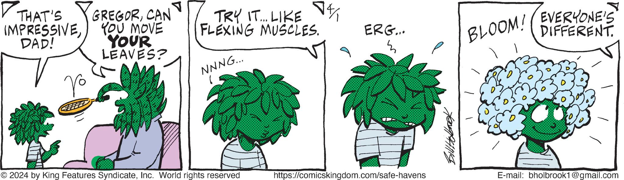 Tree OCR: ? THAT'S IMPRESSIVEDAD! Vo ? GREGORCAN YOU MOVE YOUR LEAVES? ?% TRY IT... LIKE FLEXING MUSCLES. NNNG... ERG... m © 2024 by King Features SyndicateInc. World rights reserved https://comicskingdom.com/safe-havens BLOOM! EVERYONE'S DIFFERENT. E-mail: bholbrook1@gmail.com ? THAT'S IMPRESSIVEDAD ! Vo ? GREGORCAN YOU MOVE YOUR LEAVES ? ? % TRY IT ... LIKE FLEXING MUSCLES . NNNG ... ERG ... m © 2024 by King Features SyndicateInc. World rights reserved https://comicskingdom.com/safe-havens BLOOM ! EVERYONE'S DIFFERENT . E - mail : bholbrook1@gmail.com