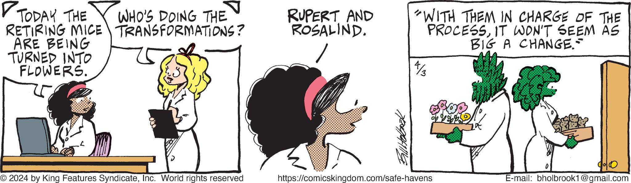 Happy OCR: TODAY THE WHO'S DOING THE RUPERT AND ROSALIND. 4/3 RETIRING MICE TRANSFORMATIONS? ARE BEING TURNED INTO FLOWERS. © 2024 by King Features SyndicateInc. World rights reserved Billiobook https://comicskingdom.com/safe-havens "WITH THEM IN CHARGE OF THE PROCESSIT WON'T SEEM AS BIG A CHANGE.- 90100 E-mail: bholbrook1@gmail.com TODAY THE WHO'S DOING THE RUPERT AND ROSALIND . 4/3 RETIRING MICE TRANSFORMATIONS ? ARE BEING TURNED INTO FLOWERS . © 2024 by King Features SyndicateInc. World rights reserved Billiobook https://comicskingdom.com/safe-havens " WITH THEM IN CHARGE OF THE PROCESSIT WON'T SEEM AS BIG A CHANGE.- 90100 E - mail : bholbrook1@gmail.com
