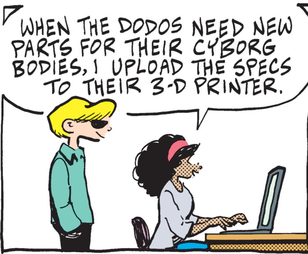 People OCR: WHEN THE DODOS NEED NEW PARTS FOR THEIR CYBORG BODIESI UPLOAD THE SPECS TO THEIR 3-D PRINTER. WHEN THE DODOS NEED NEW PARTS FOR THEIR CYBORG BODIESI UPLOAD THE SPECS TO THEIR 3 - D PRINTER .