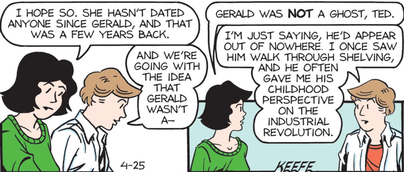 Human body OCR: I HOPE SO. SHE HASN'T DATED ANYONE SINCE GERALDAND THAT WAS A FEW YEARS BACK. AND WE'RE GOING WITH THE IDEA THAT GERALD WASN'T A- GERALD WAS NOT A GHOSTTED. I'M JUST SAYINGHE'D APPEAR OUT OF NOWHERE. I ONCE SAW HIM WALK THROUGH SHELVINGAND HE OFTEN GAVE ME HIS CHILDHOOD PERSPECTIVE ON THE INDUSTRIAL REVOLUTION. 4-25 KEEFE I HOPE SO . SHE HASN'T DATED ANYONE SINCE GERALDAND THAT WAS A FEW YEARS BACK . AND WE'RE GOING WITH THE IDEA THAT GERALD WASN'T A- GERALD WAS NOT A GHOSTTED . I'M JUST SAYINGHE'D APPEAR OUT OF NOWHERE . I ONCE SAW HIM WALK THROUGH SHELVINGAND HE OFTEN GAVE ME HIS CHILDHOOD PERSPECTIVE ON THE INDUSTRIAL REVOLUTION . 4-25 KEEFE