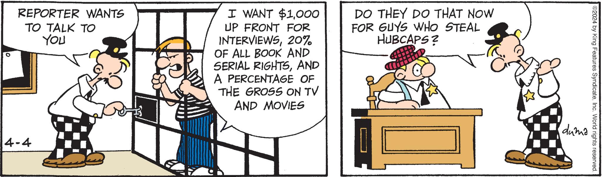 Rectangle OCR: REPORTER WANTS TO TALK TO YOU I WANT $1000 UP FRONT FOR INTERVIEWS20% OF ALL BOOK AND SERIAL RIGHTSAND A PERCENTAGE OF THE GROSS ON TV AND MOVIES DO THEY DO THAT NOW FOR GUYS WHO STEAL HUBCAPS? 4-4 ©2024 by King Features SyndicateInc. World rights reserved. duma REPORTER WANTS TO TALK TO YOU I WANT $ 1000 UP FRONT FOR INTERVIEWS20 % OF ALL BOOK AND SERIAL RIGHTSAND A PERCENTAGE OF THE GROSS ON TV AND MOVIES DO THEY DO THAT NOW FOR GUYS WHO STEAL HUBCAPS ? 4-4 © 2024 by King Features SyndicateInc. World rights reserved . duma