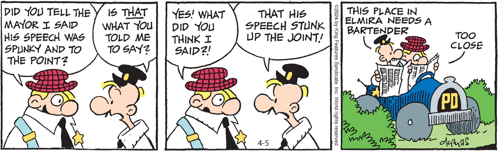 Comic book OCR: DID YOU TELL THE MAYOR I SAID HIS SPEECH WAS SPUNKY AND TO THE POINT? IS THAT WHAT YOU TOLD ME TO SAY? YES! WHAT DID YOU THINK I SAID?! THAT HIS SPEECH STUNK UP THE JOINT! 4-5 THIS PLACE IN ELMIRA NEEDS A BARTENDER TOO CLOSE ©2024 by King Features SyndicateInc. World rights reserved. RM ORNING PD damas DID YOU TELL THE MAYOR I SAID HIS SPEECH WAS SPUNKY AND TO THE POINT ? IS THAT WHAT YOU TOLD ME TO SAY ? YES ! WHAT DID YOU THINK I SAID ?! THAT HIS SPEECH STUNK UP THE JOINT ! 4-5 THIS PLACE IN ELMIRA NEEDS A BARTENDER TOO CLOSE © 2024 by King Features SyndicateInc. World rights reserved . RM ORNING PD damas