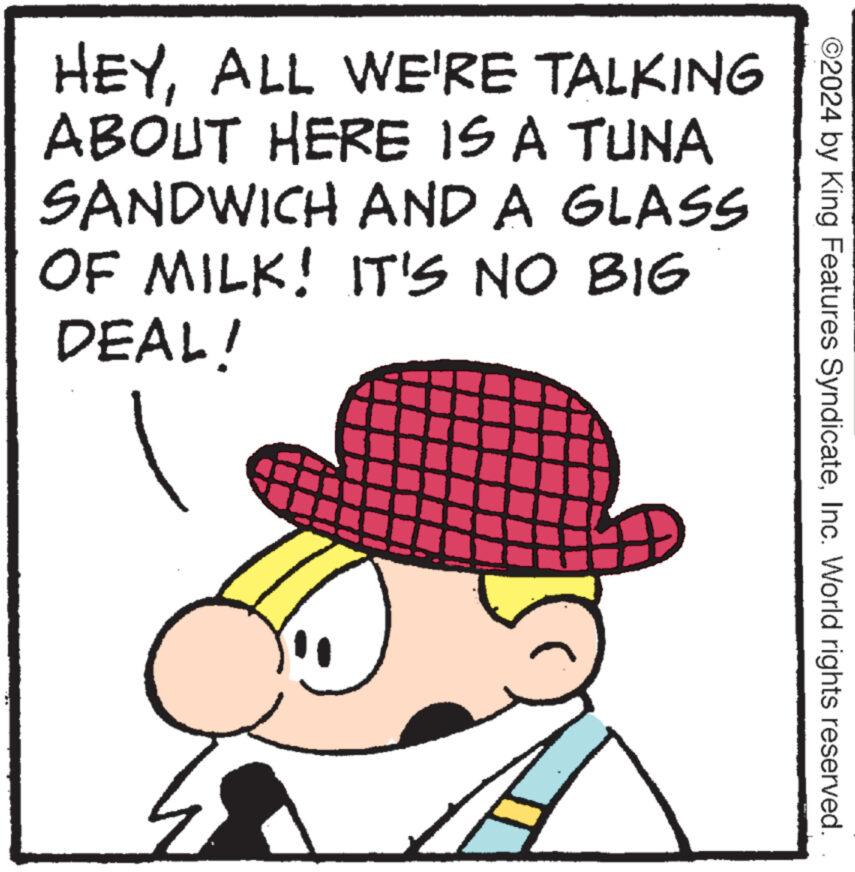 Illustration OCR: ©2024 by King Features SyndicateInc. World rights reserved. HEYALL WE'RE TALKING ABOUT HERE IS A TUNA SANDWICH AND A GLASS OF MILK! IT'S NO BIG DEAL! © 2024 by King Features SyndicateInc. World rights reserved . HEYALL WE'RE TALKING ABOUT HERE IS A TUNA SANDWICH AND A GLASS OF MILK ! IT'S NO BIG DEAL !
