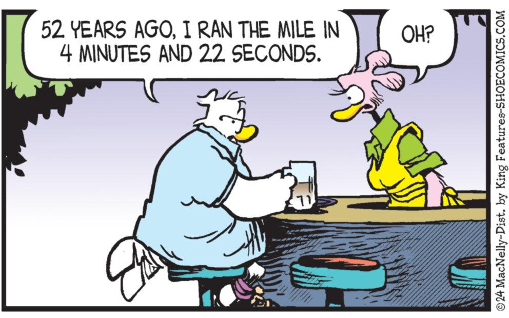 Water OCR: 52 YEARS AGOI RAN THE MILE IN 4 MINUTES AND 22 SECONDS. OH? 11 ©24 MacNelly-Dist. by King Features-SHOECOMICS.COM 52 YEARS AGOI RAN THE MILE IN 4 MINUTES AND 22 SECONDS . OH ? 11 © 24 MacNelly - Dist . by King Features-SHOECOMICS.COM