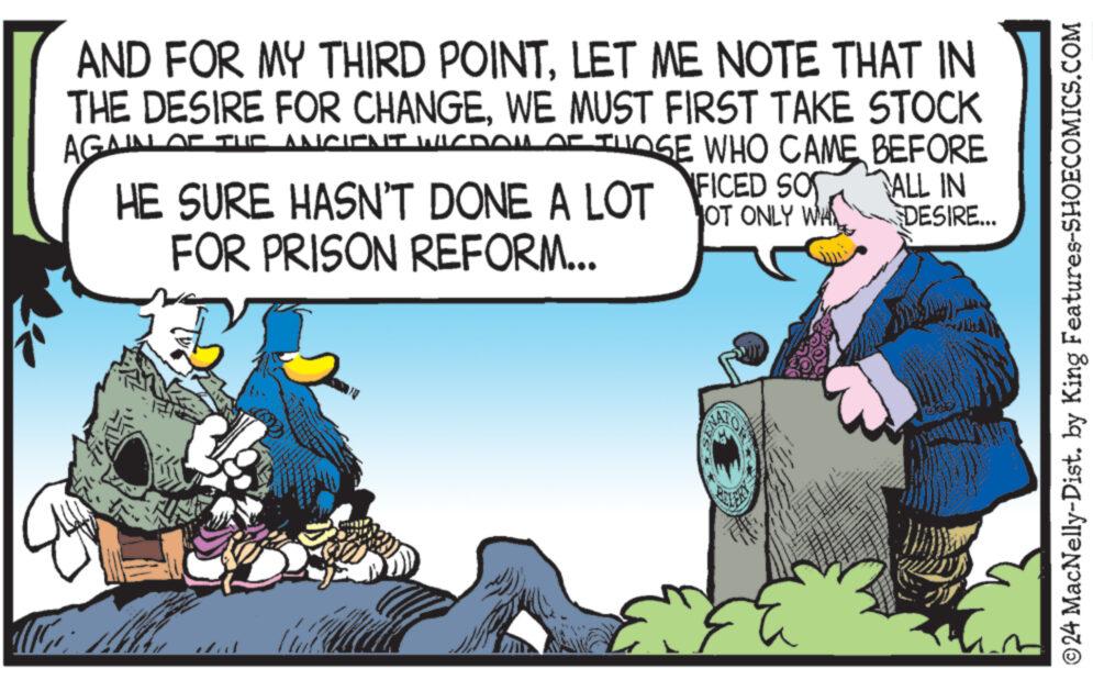 Event OCR: AND FOR MY THIRD POINTLET ME NOTE THAT IN THE DESIRE FOR CHANGEWE MUST FIRST TAKE STOCK AGAIN OF THE ANCIENT WIDOW OF THOSE WHO CAME BEFORE HE SURE HASN'T DONE A LOT FOR PRISON REFORM... FICED SO OT ONLY WH ALL IN DESIRE... ©24 MacNelly-Dist. by King Features-SHOECOMICS.COM AND FOR MY THIRD POINTLET ME NOTE THAT IN THE DESIRE FOR CHANGEWE MUST FIRST TAKE STOCK AGAIN OF THE ANCIENT WIDOW OF THOSE WHO CAME BEFORE HE SURE HASN'T DONE A LOT FOR PRISON REFORM ... FICED SO OT ONLY WH ALL IN DESIRE ... © 24 MacNelly - Dist . by King Features-SHOECOMICS.COM