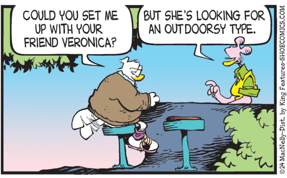 Conversation OCR: COULD YOU SET ME UP WITH YOUR FRIEND VERONICA? BUT SHE'S LOOKING FOR AN OUTDOORSY TYPE. ©24 MacNelly-Dist. by King Features-SHOECOMICS.COM COULD YOU SET ME UP WITH YOUR FRIEND VERONICA ? BUT SHE'S LOOKING FOR AN OUTDOORSY TYPE . © 24 MacNelly - Dist . by King Features-SHOECOMICS.COM