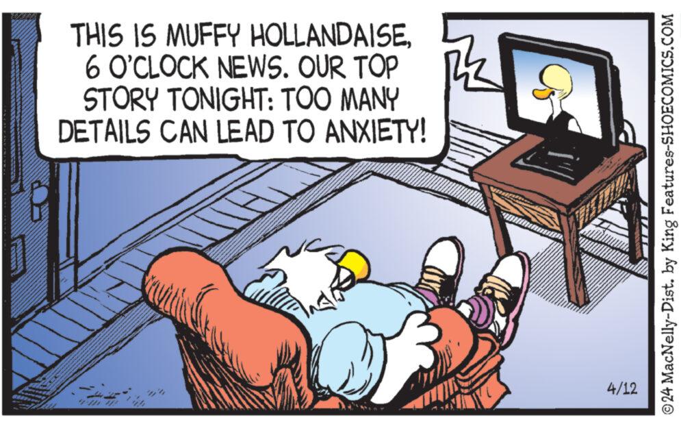 Adaptation OCR: THIS IS MUFFY HOLLANDAISE6 O'CLOCK NEWS. OUR TOP STORY TONIGHT: TOO MANY DETAILS CAN LEAD TO ANXIETY! 4/12 © 24 MacNelly-Dist. by King Features-SHOECOMICS.COM THIS IS MUFFY HOLLANDAISE6 O'CLOCK NEWS . OUR TOP STORY TONIGHT : TOO MANY DETAILS CAN LEAD TO ANXIETY ! 4/12 © 24 MacNelly - Dist . by King Features-SHOECOMICS.COM