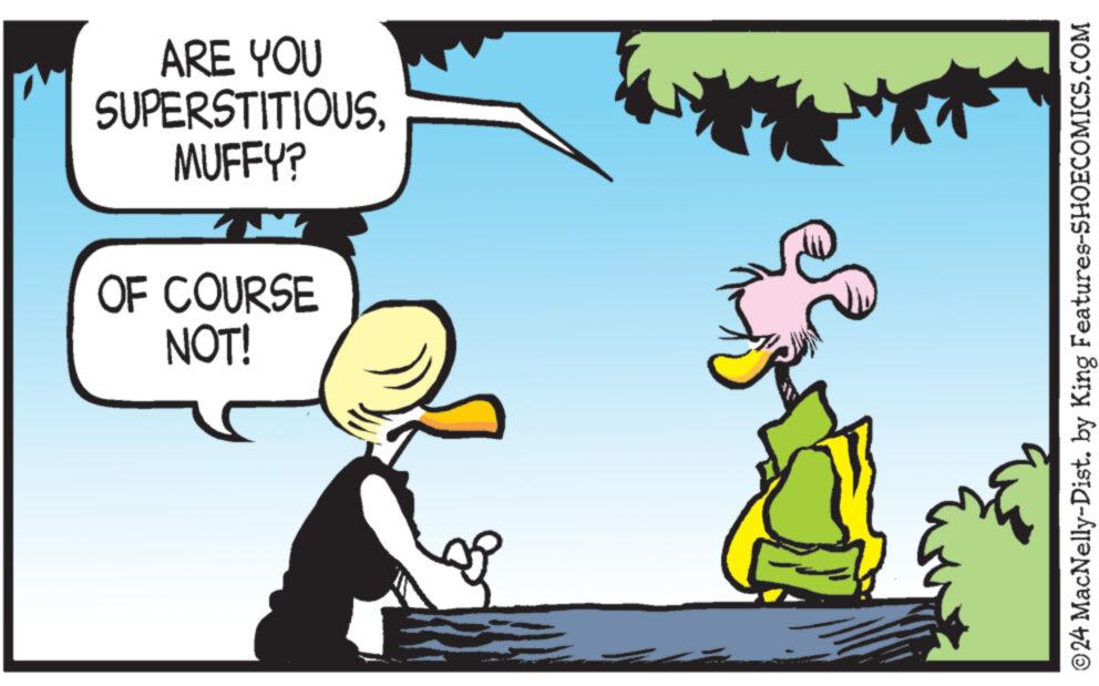 Adaptation OCR: ARE YOU SUPERSTITIOUSMUFFY? OF COURSE NOT! © 24 MacNelly-Dist. by King Features-SHOECOMICS.COM ARE YOU SUPERSTITIOUSMUFFY ? OF COURSE NOT ! © 24 MacNelly - Dist . by King Features-SHOECOMICS.COM
