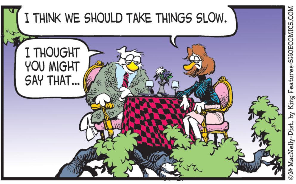Rectangle OCR: I THINK WE SHOULD TAKE THINGS SLOW. I THOUGHT YOU MIGHT SAY THAT... ©24 MacNelly-Dist. by King Features-SHOECOMICS.COM I THINK WE SHOULD TAKE THINGS SLOW . I THOUGHT YOU MIGHT SAY THAT ... © 24 MacNelly - Dist . by King Features-SHOECOMICS.COM
