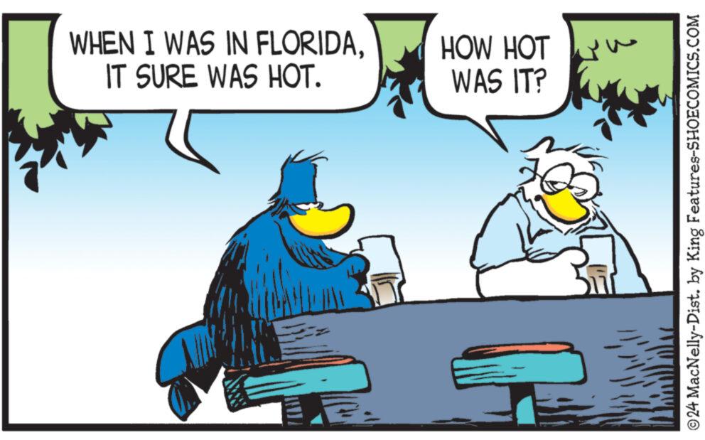 Conversation OCR: WHEN I WAS IN FLORIDAIT SURE WAS HOT. HOW HOT WAS IT? © 24 MacNelly-Dist. by King Features-SHOECOMICS.COM WHEN I WAS IN FLORIDAIT SURE WAS HOT . HOW HOT WAS IT ? © 24 MacNelly - Dist . by King Features-SHOECOMICS.COM