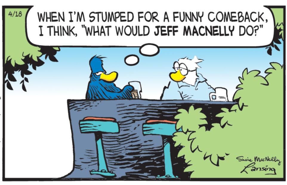 Plant OCR: 4/18 WHEN I'M STUMPED FOR A FUNNY COMEBACK"WHAT WOULD JEFF MACNELLY DO?" Susie MacNelly Lansing 4/18 WHEN I'M STUMPED FOR A FUNNY COMEBACKI THINK" WHAT WOULD JEFF MACNELLY DO ? " Susie MacNelly Lansing