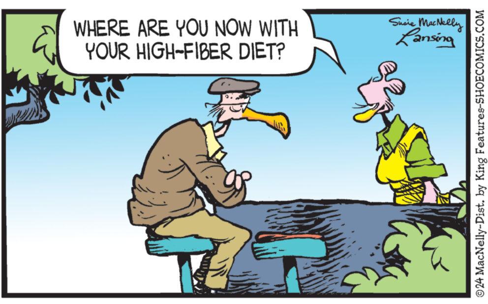 Happy OCR: WHERE ARE YOU NOW WITH YOUR HIGH-FIBER DIET? Susie MacNelly Lansing ©24 MacNelly-Dist. by King Features-SHOECOMICS.COM WHERE ARE YOU NOW WITH YOUR HIGH - FIBER DIET ? Susie MacNelly Lansing © 24 MacNelly - Dist . by King Features-SHOECOMICS.COM
