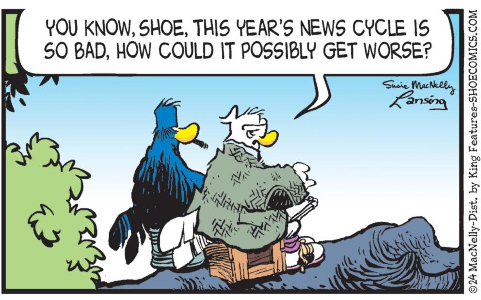 Beak OCR: YOU KNOWTHIS YEAR'S NEWS CYCLE IS SO BADHOW COULD IT POSSIBLY GET WORSE? Susie MacNelly Lansing ©24 MacNelly-Dist. by King Features-SHOECOMICS.COM YOU KNOWTHIS YEAR'S NEWS CYCLE IS SO BADHOW COULD IT POSSIBLY GET WORSE ? Susie MacNelly Lansing © 24 MacNelly - Dist . by King Features-SHOECOMICS.COM
