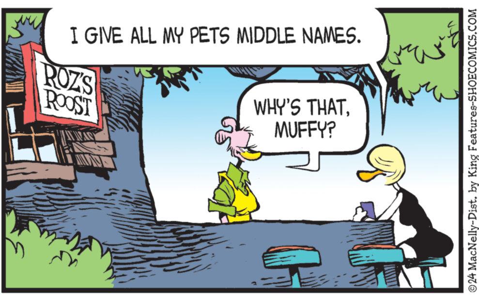 Conversation OCR: I GIVE ALL MY PETS MIDDLE NAMES. ROZ'S ROOST WHY'S THATMUFFY? 24 MacNelly-Dist. by King Features-SHOECOMICS.COM I GIVE ALL MY PETS MIDDLE NAMES . ROZ'S ROOST WHY'S THATMUFFY ? 24 MacNelly - Dist . by King Features-SHOECOMICS.COM