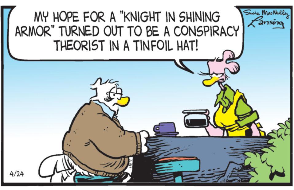 Humour OCR: MY HOPE FOR A "KNIGHT IN SHINING ARMOR" TURNED OUT TO BE A CONSPIRACY THEORIST IN A TINFOIL HAT! Susie MacNelly Lansing 4/24 MY HOPE FOR A " KNIGHT IN SHINING ARMOR " TURNED OUT TO BE A CONSPIRACY THEORIST IN A TINFOIL HAT ! Susie MacNelly Lansing 4/24