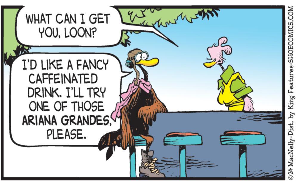 Fictional character OCR: WHAT CAN I GET YOULOON? W I'D LIKE A FANCY CAFFEINATED DRINK. I'LL TRY ONE OF THOSE ARIANA GRANDES PLEASE. ©24 MacNelly-Dist. by King Features-SHOECOMICS.COM WHAT CAN I GET YOULOON ? W I'D LIKE A FANCY CAFFEINATED DRINK . I'LL TRY ONE OF THOSE ARIANA GRANDES PLEASE . © 24 MacNelly - Dist . by King Features-SHOECOMICS.COM
