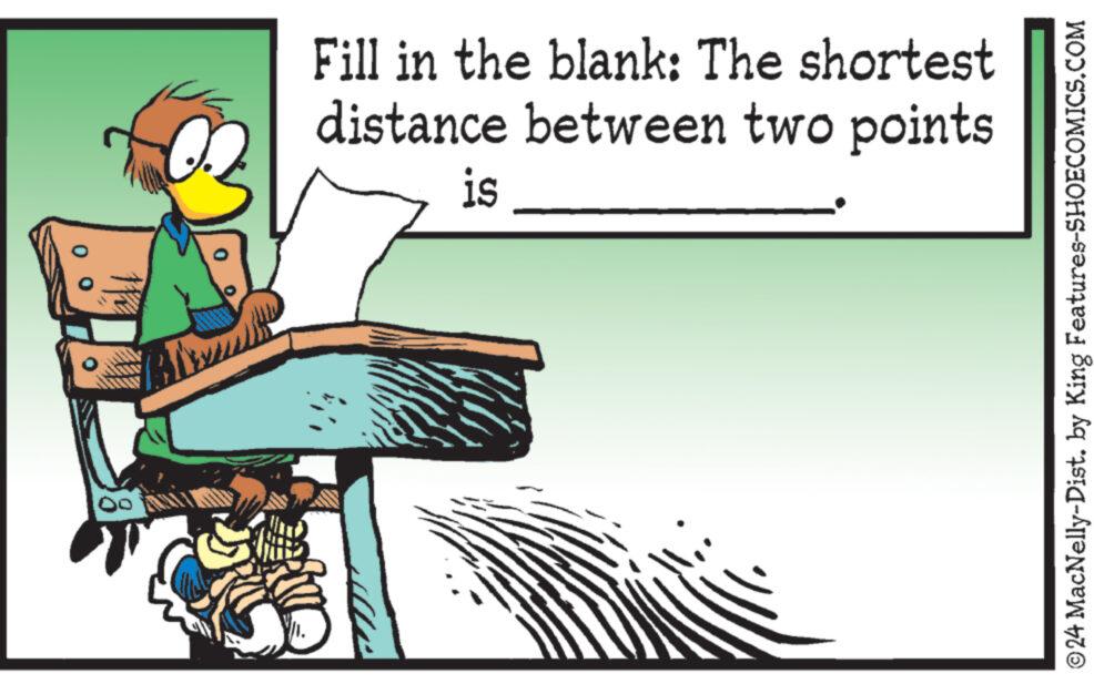Fictional character OCR: Fill in the blank: The shortest distance between two points is ©24 MacNelly-Dist. by King Features-SHOECOMICS.COM Fill in the blank : The shortest distance between two points is © 24 MacNelly - Dist . by King Features-SHOECOMICS.COM