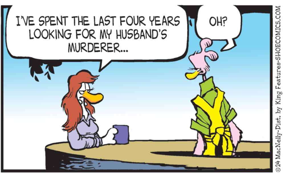 Font OCR: I'VE SPENT THE LAST FOUR YEARS OH? LOOKING FOR MY HUSBAND'S MURDERER... © 24 MacNelly-Dist. by King Features-SHOECOMICS.COM I'VE SPENT THE LAST FOUR YEARS OH ? LOOKING FOR MY HUSBAND'S MURDERER ... © 24 MacNelly - Dist . by King Features-SHOECOMICS.COM