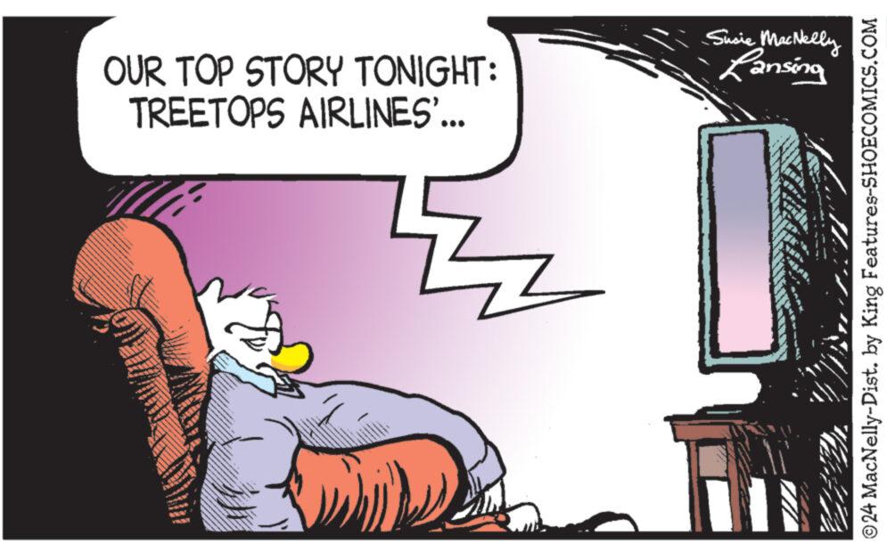 Fictional character OCR: Z OUR TOP STORY TONIGHT: TREETOPS AIRLINES'... Susie MacNelly Lansing ©24 MacNelly-Dist. by King Features-SHOECOMICS.COM Z OUR TOP STORY TONIGHT : TREETOPS AIRLINES ' ... Susie MacNelly Lansing © 24 MacNelly - Dist . by King Features-SHOECOMICS.COM