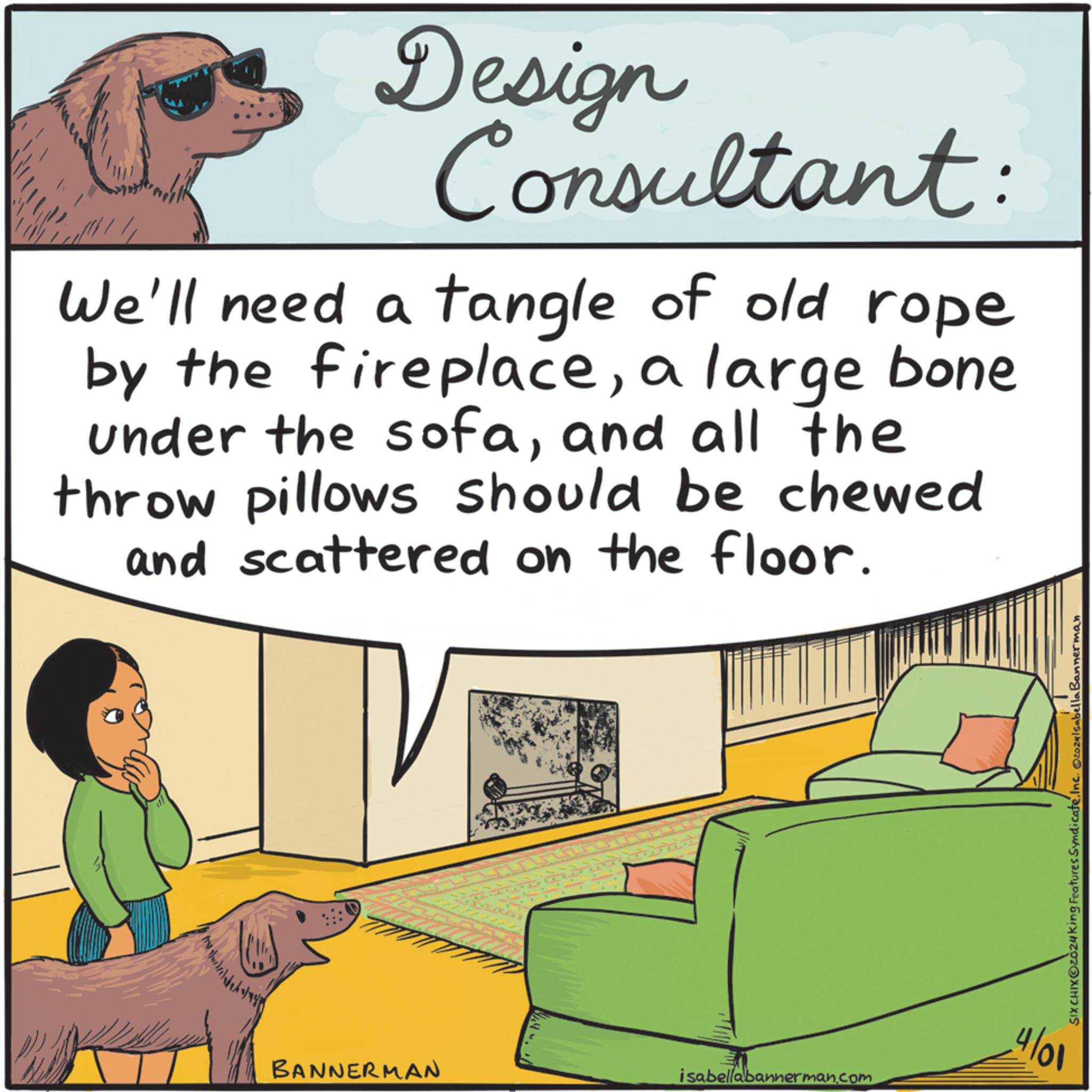 Terrestrial animal OCR: Design Consultant: We'll need a tangle of old rope by the fireplacea large bone under the sofaand all the throw pillows should be chewed and scattered on the floor. BANNERMAN isabellabannerman.com 4/01 SIX CHIXOZO24king Features Syndicate. Inc. O20241 Sabella Bannerman Design Consultant : We'll need a tangle of old rope by the fireplacea large bone under the sofaand all the throw pillows should be chewed and scattered on the floor . BANNERMAN isabellabannerman.com 4/01 SIX CHIXOZO24king Features Syndicate . Inc. O20241 Sabella Bannerman