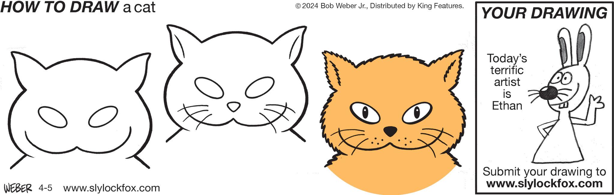Organism OCR: HOW TO DRAW a cat © 2024 Bob Weber Jr.Distributed by King Features. YOUR DRAWING WEBER 4-5 www.slylockfox.com Today's terrific artist is Ethan Submit your drawing to www.slylockfox.com HOW TO DRAW a cat © 2024 Bob Weber Jr.Distributed by King Features . YOUR DRAWING WEBER 4-5 www.slylockfox.com Today's terrific artist is Ethan Submit your drawing to www.slylockfox.com