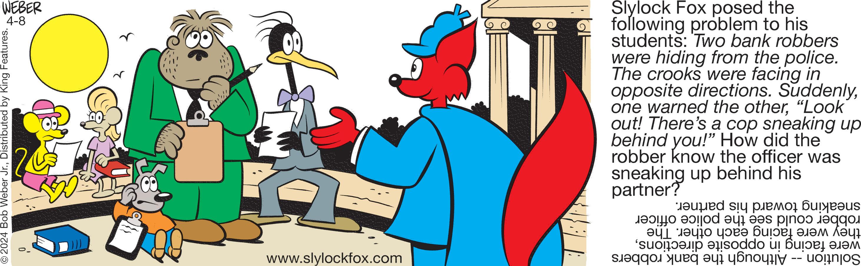 Graphics OCR: O2024 Bob Weber Jr.Distributed by King Features. WEBER 4-8 www.slylockfox.com Slylock Fox posed the following problem to his students: Two bank robbers were hiding from the police. The crooks were facing in opposite directions. Suddenly"Look out! There's a cop sneaking up behind you!" How did the robber know the officer was sneaking up behind his partner? ? ????? ????s ? ?? ????????? ??? ‘?????? ? soddo u ??? ???? ?? ??? ??????? -- uognjos O2024 Bob Weber Jr.Distributed by King Features . WEBER 4-8 www.slylockfox.com Slylock Fox posed the following problem to his students : Two bank robbers were hiding from the police . The crooks were facing in opposite directions . Suddenlyone warned the other" Look out ! There's a cop sneaking up behind you ! " How did the robber know the officer was sneaking up behind his partner ? ? ????? ????s ? ?? ????????? ??? ‘ ?????? ? soddo u ??? ???? ?? ??? ??????? -- uognjos