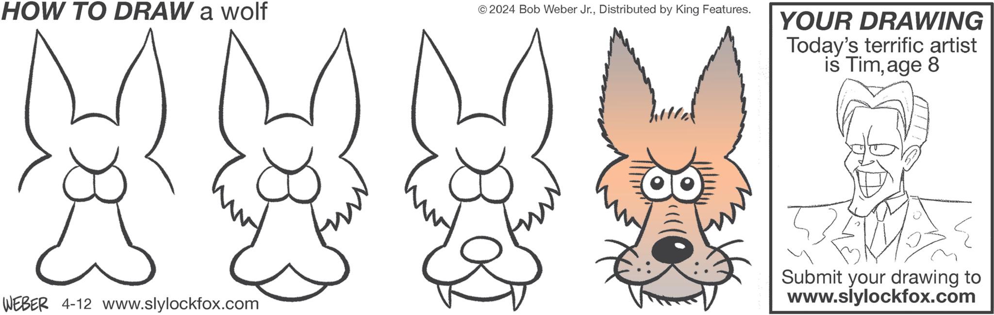 Happy OCR: HOW TO DRAW a wolf © 2024 Bob Weber Jr.Distributed by King Features. WEBER 4-12 www.slylockfox.com YOUR DRAWING Today's terrific artist is Timage 8 Submit your drawing to www.slylockfox.com HOW TO DRAW a wolf © 2024 Bob Weber Jr.Distributed by King Features . WEBER 4-12 www.slylockfox.com YOUR DRAWING Today's terrific artist is Timage 8 Submit your drawing to www.slylockfox.com
