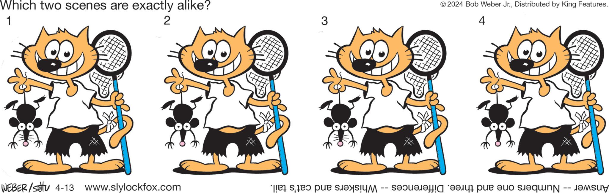 Art OCR: Which two scenes are exactly alike? 1 2 WEBER/stu 4-13 www.slylockfox.com 3 Whiskers and cat's tail. -- ©2024 Bob Weber Jr.Distributed by King Features. 4 ? Answer -- Numbers one and three. Differences Which two scenes are exactly alike ? 1 2 WEBER / stu 4-13 www.slylockfox.com 3 Whiskers and cat's tail . -- © 2024 Bob Weber Jr.Distributed by King Features . 4 ? Answer -- Numbers one and three . Differences