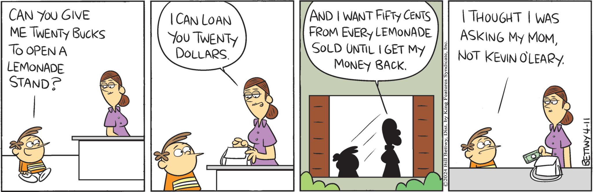 People OCR: CAN YOU GIVE ME TWENTY BUCKS TO OPEN A LEMONADE STAND? I CAN LOAN YOU TWENTY DOLLARS. AND I WANT FIFTY CENTS FROM EVERY LEMONADE SOLD UNTIL I GET MY MONEY BACK. ©2024 Bill BettwyIn I THOUGHT I WAS ASKING MY MOMNOT KEVIN O'LEARY. BETTWY 4-11 CAN YOU GIVE ME TWENTY BUCKS TO OPEN A LEMONADE STAND ? I CAN LOAN YOU TWENTY DOLLARS . AND I WANT FIFTY CENTS FROM EVERY LEMONADE SOLD UNTIL I GET MY MONEY BACK . © 2024 Bill BettwyDist . by King Features SyndicateIn I THOUGHT I WAS ASKING MY MOMNOT KEVIN O'LEARY . BETTWY 4-11