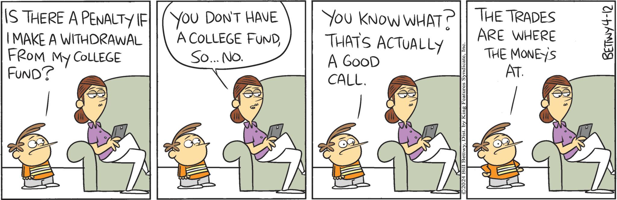 Interaction OCR: IS THERE A PENALTY IF YOU DON'T HAVE I MAKE A WITHDRAWAL FROM MY COLLEGE FUND? A COLLEGE FUNDSo... No. A GOOD CALL. YOU KNOW WHAT? THE TRADES THAT'S ACTUALLY ARE WHERE THE MONEY'S AT. ©2024 Bill BettwyIn BETTWY4-12 IS THERE A PENALTY IF YOU DON'T HAVE I MAKE A WITHDRAWAL FROM MY COLLEGE FUND ? A COLLEGE FUNDSo ... No. A GOOD CALL . YOU KNOW WHAT ? THE TRADES THAT'S ACTUALLY ARE WHERE THE MONEY'S AT . © 2024 Bill BettwyDist . by King Features SyndicateIn BETTWY4-12