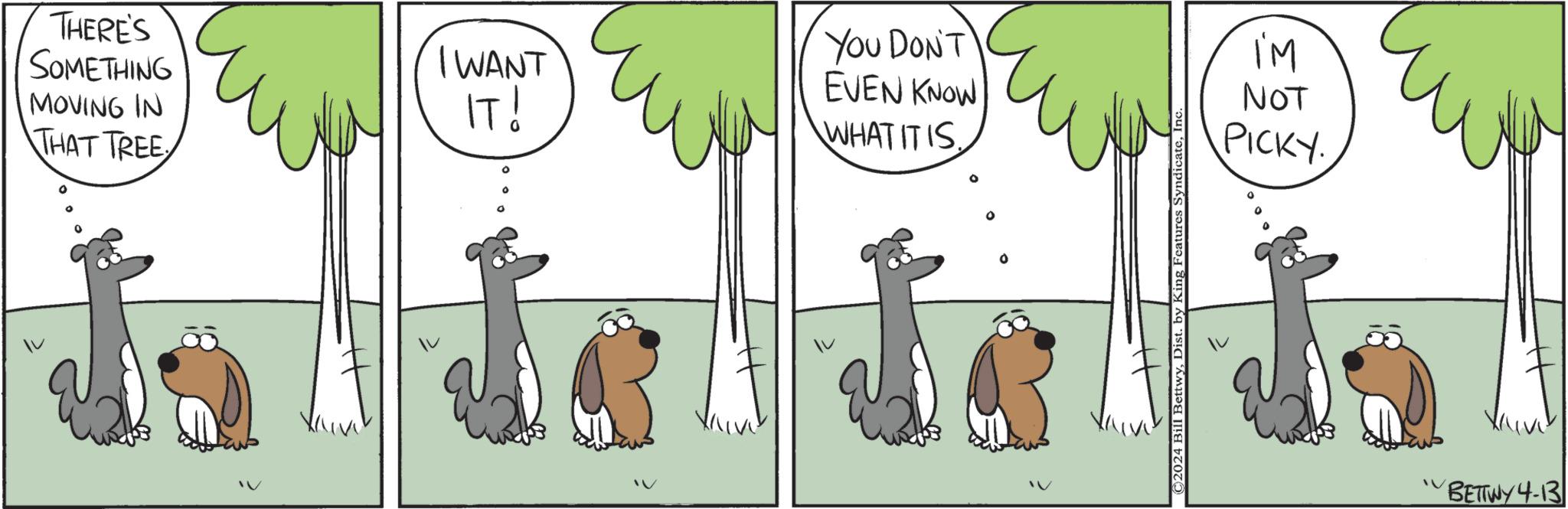 Mammal OCR: THERE'S SOMETHING I WANT MOVING IN THAT TREE IT! YOU DON'T EVEN KNOW WHAT IT IS. ©2024 Bill BettwyIn‹ I'M NOT PICKY. "BETTWY 4-13 THERE'S SOMETHING I WANT MOVING IN THAT TREE IT ! YOU DON'T EVEN KNOW WHAT IT IS . © 2024 Bill BettwyDist . by King Features SyndicateIn ‹ I'M NOT PICKY . " BETTWY 4-13