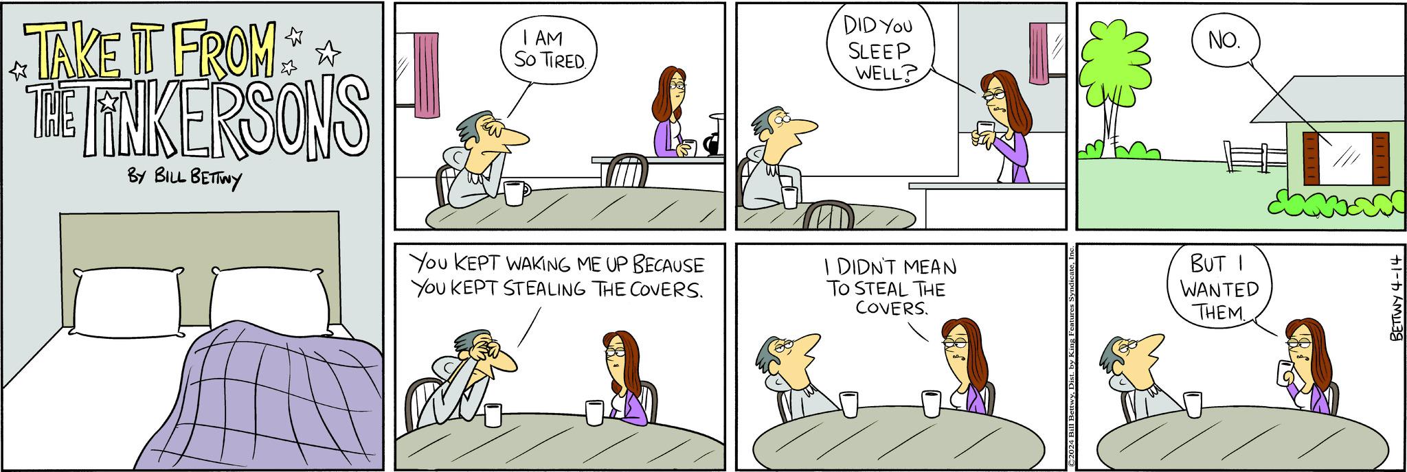 Mammal OCR: TAKE IT FROM * THE TINKERSONS BY BILL BETTWY I AM SO TIRED. You KEPT WAKING ME UP BECAUSE You KEPT STEALING THE COVERS. DID YOU SLEEP WELL? I DIDN'T MEAN TO STEAL THE COVERS. ©2024 Bill BettwyDist. by k BUT WANTED THEM. NO. BETTWY 4-14 TAKE IT FROM * THE TINKERSONS BY BILL BETTWY I AM SO TIRED . You KEPT WAKING ME UP BECAUSE You KEPT STEALING THE COVERS . DID YOU SLEEP WELL ? I DIDN'T MEAN TO STEAL THE COVERS . © 2024 Bill BettwyDist . by k BUT WANTED THEM . NO . BETTWY 4-14