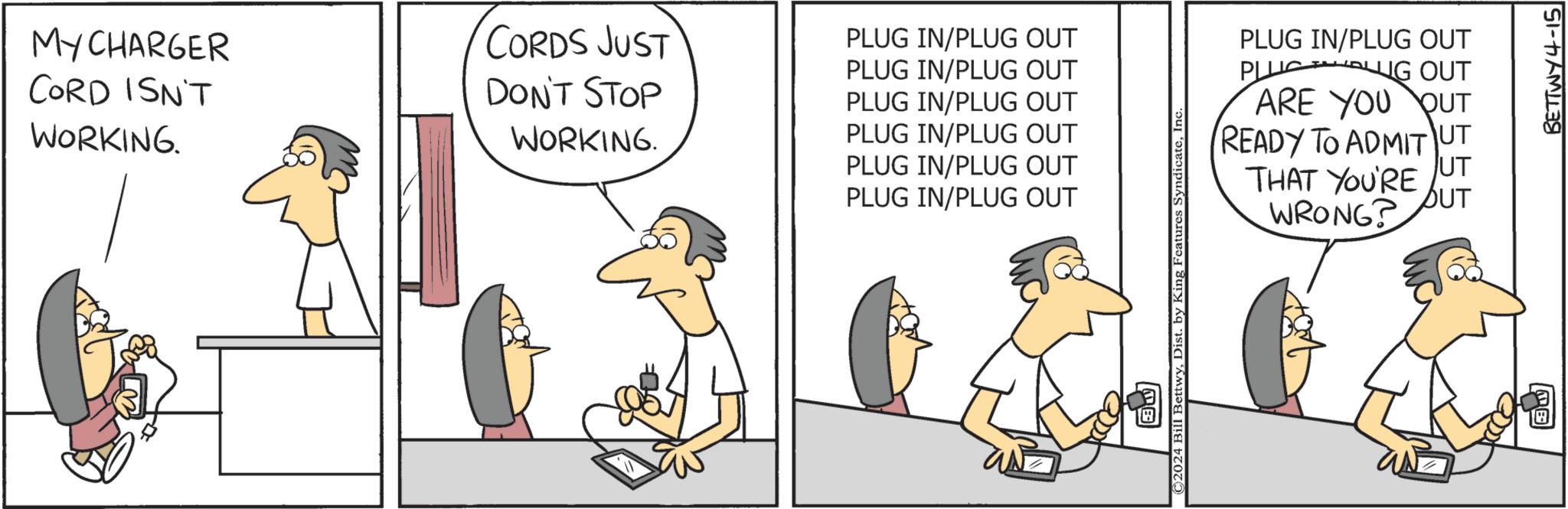 Fiction OCR: MY CHARGER CORD ISN'T WORKING. CORDS JUST PLUG IN/PLUG OUT DON'T STOP WORKING. PLUG IN/PLUG OUT PLUG IN/PLUG OUT PLUG IN/PLUG OUT PLUG IN/PLUG OUT PLUG IN/PLUG OUT PLUG IN/PLUG OUT PLUG OUT ARE YOU OUT READY TO ADMIT UT THAT YOU'RE WRONG? C2024 Bill Bettwy1 BETTWY4-15 MY CHARGER CORD ISN'T WORKING . CORDS JUST PLUG IN / PLUG OUT DON'T STOP WORKING . PLUG IN / PLUG OUT PLUG IN / PLUG OUT PLUG IN / PLUG OUT PLUG IN / PLUG OUT PLUG IN / PLUG OUT PLUG IN / PLUG OUT PLUG OUT ARE YOU OUT READY TO ADMIT UT THAT YOU'RE WRONG ? C2024 Bill BettwyDist . by King Features Syndicate1 BETTWY4-15