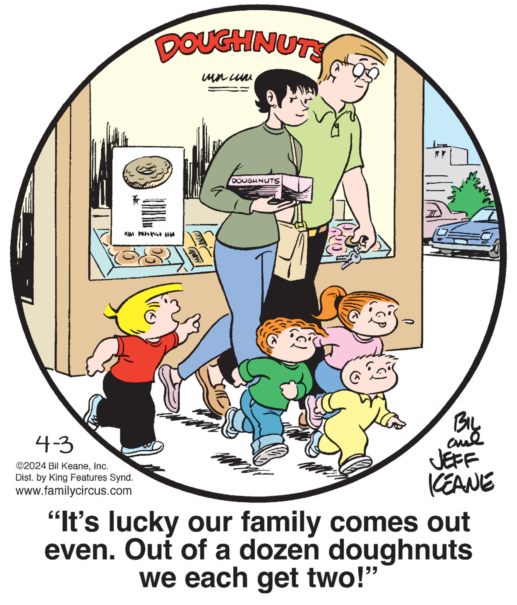 Happy OCR: 4-3 ©2024 Bil KeaneInc. DOUGHNUTS un cum Dist. by King Features Synd. www.familycircus.com (www DOUGHNUTS BIL JEFF KCEANE "It's lucky our family comes out even. Out of a dozen doughnuts we each get two!" 4-3 © 2024 Bil KeaneInc. DOUGHNUTS un cum Dist . by King Features Synd . www.familycircus.com ( www DOUGHNUTS BIL JEFF KCEANE " It's lucky our family comes out even . Out of a dozen doughnuts we each get two ! "