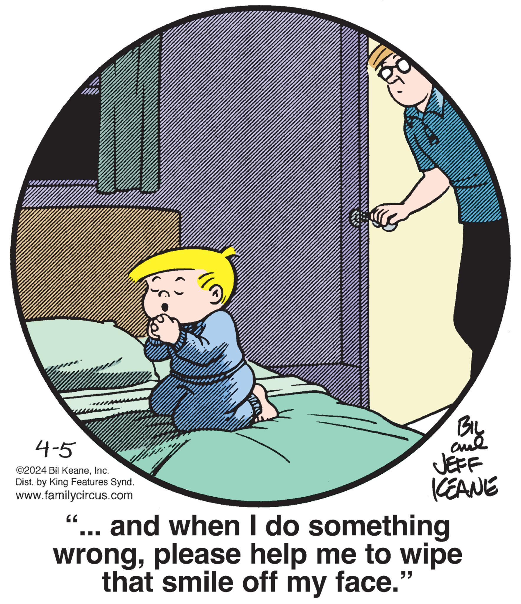 Drawing OCR: BIL 4-5 ©2024 Bil KeaneInc. Dist. by King Features Synd. www.familycircus.com “ JEFF KCEANE ... and when I do something wrongplease help me to wipe that smile off my face." BIL 4-5 © 2024 Bil KeaneInc. Dist . by King Features Synd . www.familycircus.com “ JEFF KCEANE ... and when I do something wrongplease help me to wipe that smile off my face . "