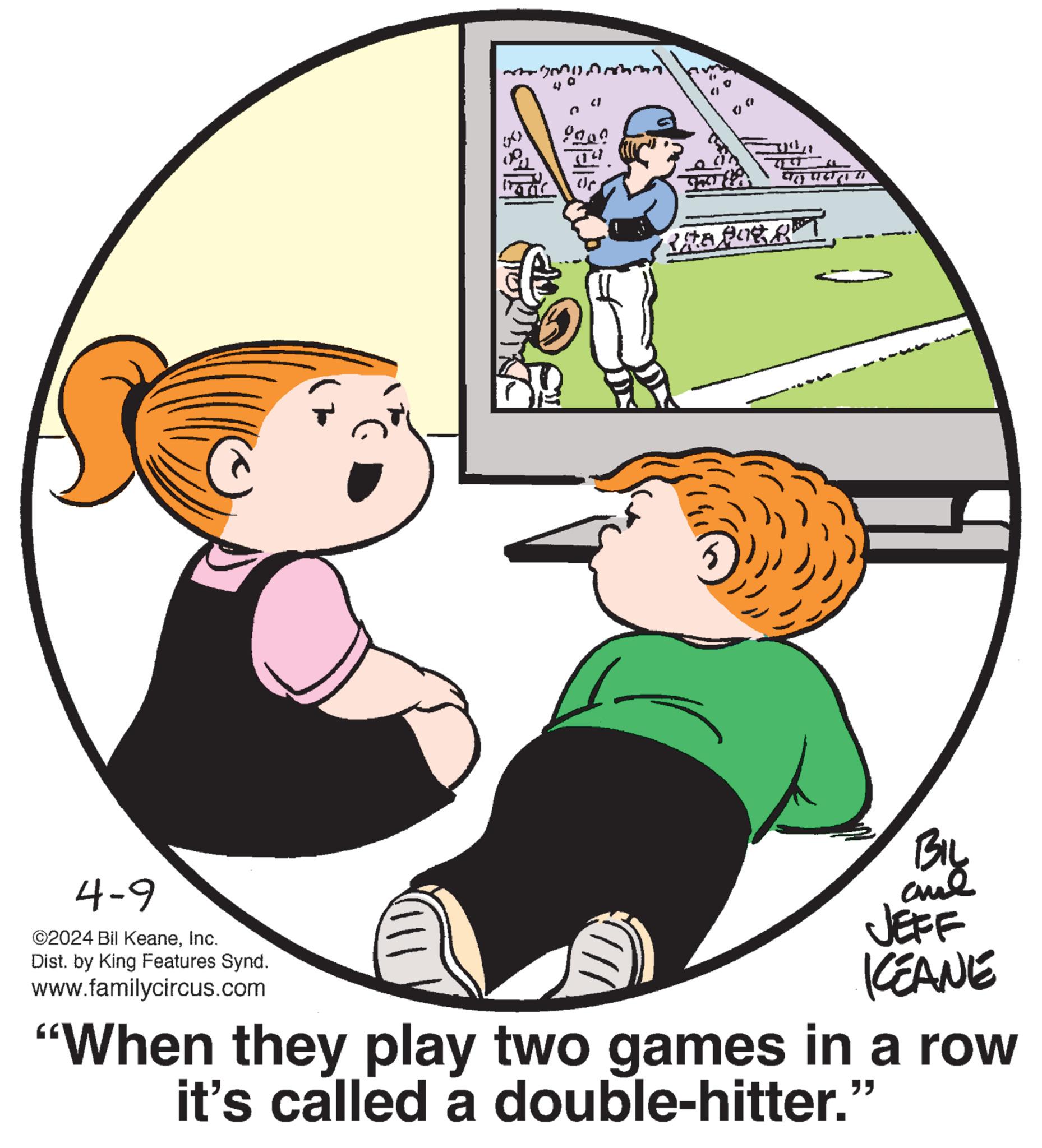 Gesture OCR: 2 n 9200 de RMA PURAT 4-9 ©2024 Bil KeaneInc. Dist. by King Features Synd. www.familycircus.com BIL and JEFF KEANE "When they play two games in a row it's called a double-hitter.' " 2 n 9200 de RMA PURAT 4-9 © 2024 Bil KeaneInc. Dist . by King Features Synd . www.familycircus.com BIL and JEFF KEANE " When they play two games in a row it's called a double - hitter . ' "