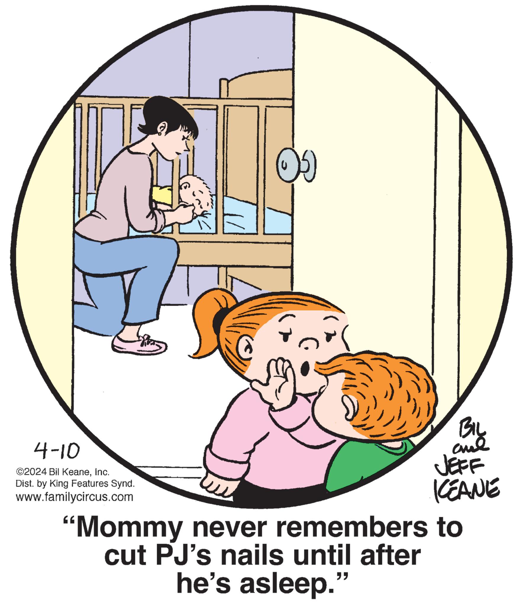 Art OCR: 4-10 ©2024 Bil KeaneInc. Dist. by King Features Synd. www.familycircus.com BIL JEFF KCEANE "Mommy never remembers to cut PJ's nails until after he's asleep." 4-10 © 2024 Bil KeaneInc. Dist . by King Features Synd . www.familycircus.com BIL JEFF KCEANE " Mommy never remembers to cut PJ's nails until after he's asleep . "