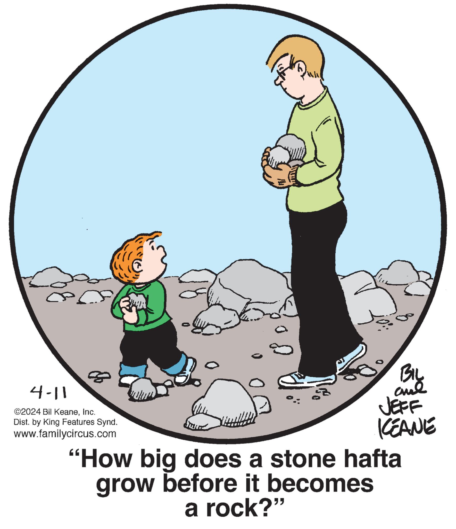 Font OCR: 4-11 ©2024 Bil KeaneInc. Dist. by King Features Synd. www.familycircus.com BIL JEFF KCEANE "How big does a stone hafta grow before it becomes a rock?" 4-11 © 2024 Bil KeaneInc. Dist . by King Features Synd . www.familycircus.com BIL JEFF KCEANE " How big does a stone hafta grow before it becomes a rock ? "