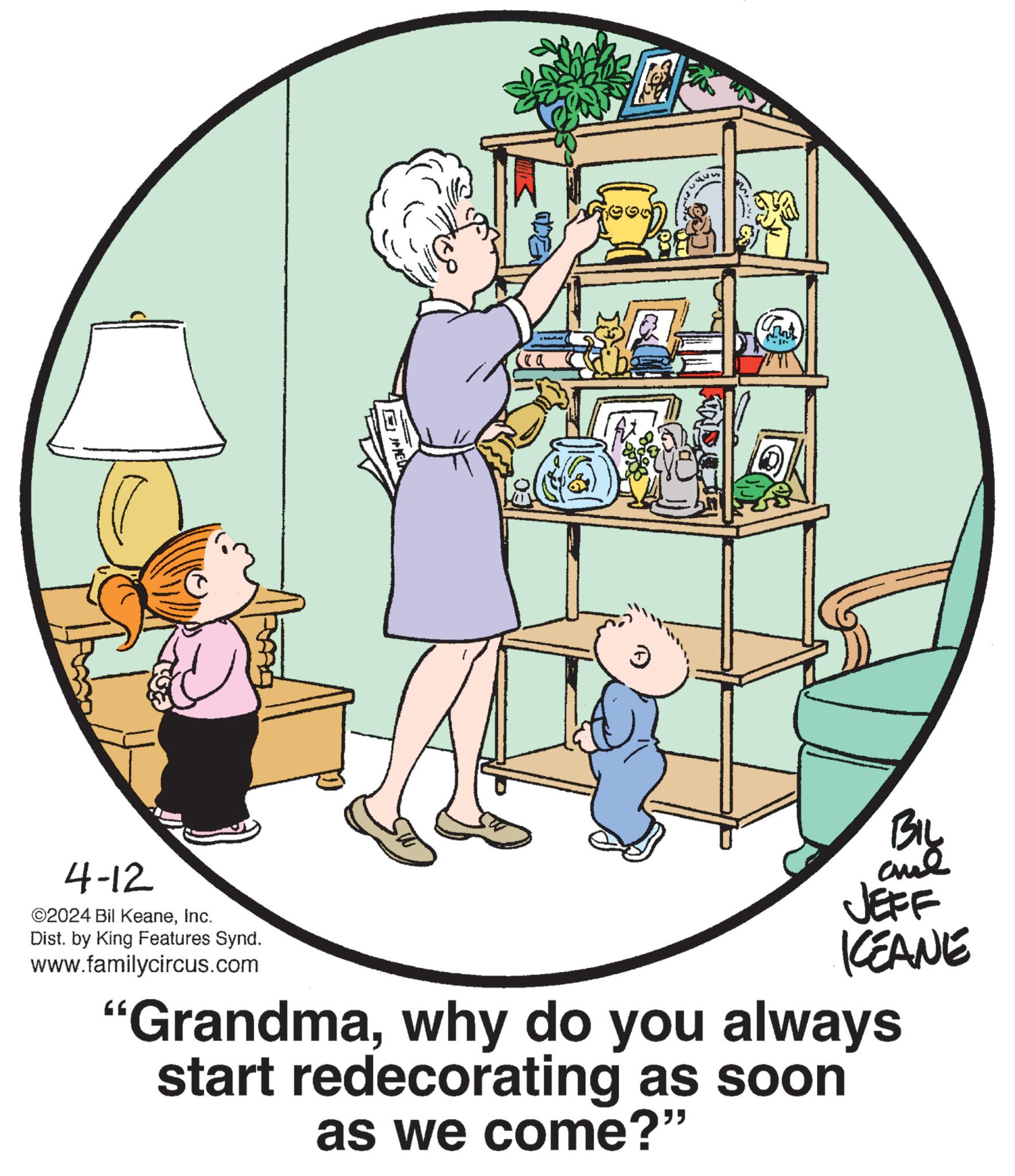 Social group OCR: 4-12 ©2024 Bil KeaneInc. Dist. by King Features Synd. www.familycircus.com EHED BIL JEFF KCEANE "Grandmawhy do you always start redecorating as soon as we come?" 4-12 © 2024 Bil KeaneInc. Dist . by King Features Synd . www.familycircus.com EHED BIL JEFF KCEANE " Grandmawhy do you always start redecorating as soon as we come ? "