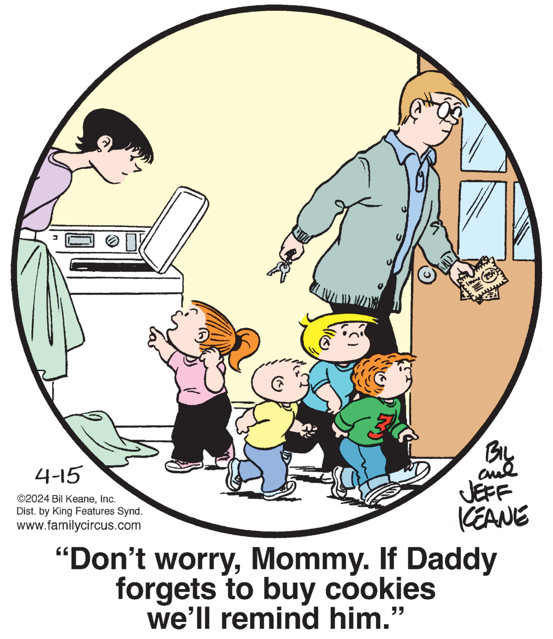 Font OCR: 4-15 ©2024 Bil KeaneInc. Dist. by King Features Synd. www.familycircus.com Bil BIL JEFF KEANE "Don't worryMommy. If Daddy forgets to buy cookies we'll remind him." 4-15 © 2024 Bil KeaneInc. Dist . by King Features Synd . www.familycircus.com Bil BIL JEFF KEANE " Don't worryMommy . If Daddy forgets to buy cookies we'll remind him . "