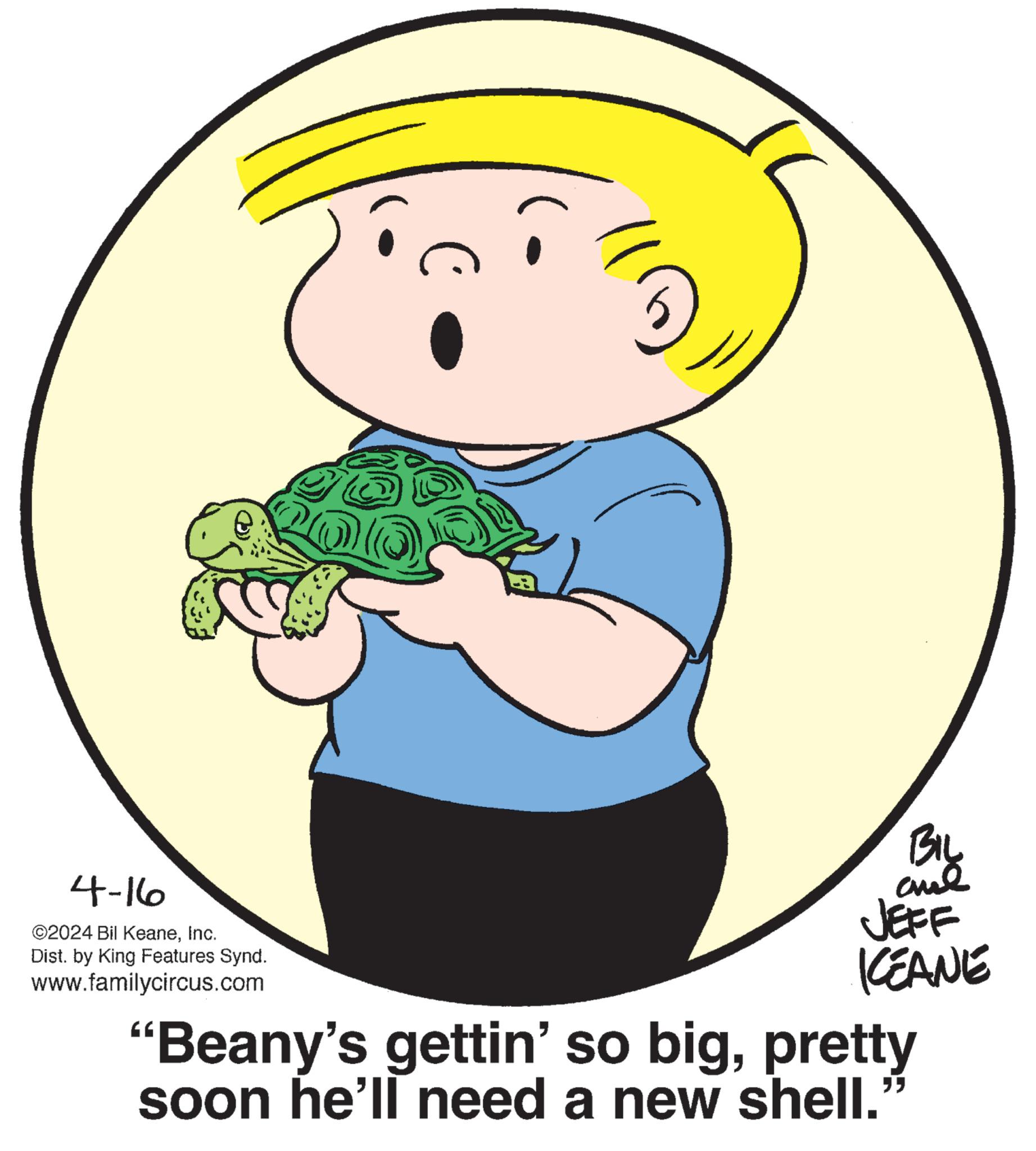 Smile OCR: 4-16 ©2024 Bil KeaneInc. Dist. by King Features Synd. www.familycircus.com aud JEFF KCEANE "Beany's gettin' so bigpretty soon he'll need a new shell." - 4-16 © 2024 Bil KeaneInc. Dist . by King Features Synd . www.familycircus.com aud JEFF KCEANE " Beany's gettin ' so bigpretty soon he'll need a new shell . " -